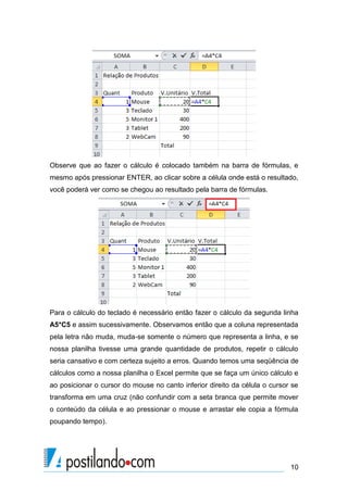 Observe que ao fazer o cálculo é colocado também na barra de fórmulas, e
mesmo após pressionar ENTER, ao clicar sobre a célula onde está o resultado,
você poderá ver como se chegou ao resultado pela barra de fórmulas.




Para o cálculo do teclado é necessário então fazer o cálculo da segunda linha
A5*C5 e assim sucessivamente. Observamos então que a coluna representada
pela letra não muda, muda-se somente o número que representa a linha, e se
nossa planilha tivesse uma grande quantidade de produtos, repetir o cálculo
seria cansativo e com certeza sujeito a erros. Quando temos uma seqüência de
cálculos como a nossa planilha o Excel permite que se faça um único cálculo e
ao posicionar o cursor do mouse no canto inferior direito da célula o cursor se
transforma em uma cruz (não confundir com a seta branca que permite mover
o conteúdo da célula e ao pressionar o mouse e arrastar ele copia a fórmula
poupando tempo).




                                                                            10
 