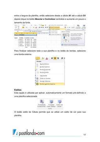 entra a largura da planilha, então selecione desde a célula A1 até a célula D1
depois clique no botão Mesclar e Centralizar centralize e aumente um pouco o
tamanho da fonte.




Para finalizar selecione toda a sua planilha e no botão de bordas, selecione
uma borda externa.




Estilos
Esta opção é utilizada par aplicar, automaticamente um formato pré-definido a
uma planilha selecionada.




O botão estilo de Célula permite que se utilize um estilo de cor para sua
planilha.




                                                                           17
 
