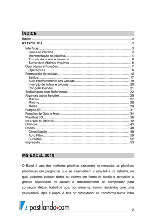 ÍNDICE
ÍNDICE .......................................................................................................................................... 2
MS EXCEL 2010 ........................................................................................................................... 2
    Interface .......................................................................................................... 3
       Guias de Planilha ........................................................................................ 3
       Movimentação na planilha........................................................................... 4
       Entrada de textos e números ...................................................................... 6
       Salvando e Abrindo Arquivos ...................................................................... 6
    Operadores e Funções ................................................................................... 7
       Operadores ................................................................................................. 8
    Formatação de células ................................................................................. 12
       Estilos........................................................................................................ 17
       Auto Preenchimento das Células .............................................................. 19
       Inserção de linhas e colunas ..................................................................... 20
       Congelar Painéis ....................................................................................... 21
    Trabalhando com Referências ...................................................................... 22
    Algumas outras funções ............................................................................... 25
       Máximo...................................................................................................... 27
       Mínimo ...................................................................................................... 28
       Média ........................................................................................................ 29
    Função SE .................................................................................................... 31
    Funções de Data e Hora ............................................................................... 34
    Planilhas 3D.................................................................................................. 38
    Inserção de Objetos ...................................................................................... 42
    Gráficos ........................................................................................................ 43
    Dados ........................................................................................................... 48
       Classificação ............................................................................................. 48
       Auto Filtro .................................................................................................. 50
       Subtotais ................................................................................................... 52
    Impressão ..................................................................................................... 53



MS EXCEL 2010

O Excel é uma das melhores planilhas existentes no mercado. As planilhas
eletrônicas são programas que se assemelham a uma folha de trabalho, na
qual podemos colocar dados ou valores em forma de tabela e aproveitar a
grande capacidade de cálculo e armazenamento do computador para
conseguir efetuar trabalhos que, normalmente, seriam resolvidos com uma
calculadora, lápis e papel. A tela do computador se transforma numa folha




                                                                                                                                                2
 