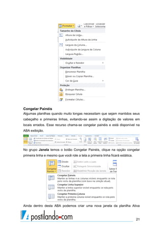 Congelar Painéis
Algumas planilhas quando muito longas necessitam que sejam mantidos seus
cabeçalho e primeiras linhas, evitando-se assim a digitação de valores em
locais errados. Esse recurso chama-se congelar painéis e está disponível na
ABA exibição.




No grupo Janela temos o botão Congelar Painéis, clique na opção congelar
primeira linha e mesmo que você role a tela a primeira linha ficará estática.




Ainda dentro desta ABA podemos criar uma nova janela da planilha Ativa



                                                                                21
 