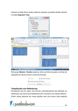 clicando no botão Nova Janela, podemos organizar as janelas abertas clicando
no botão Organizar Tudo,




Pelo grupo Mostrar / Ocultar podemos retirar as linhas de grade, as linhas de
cabeçalho de coluna e linha e a barra de formulas.




Trabalhando com Referências
Percebemos que ao copiar uma fórmula, automaticamente são alteradas as
referências, isso ocorre pois trabalhamos até o momento com valores relativos.
Porém vamos adicionar em nossa planilha mais uma coluna onde pretendo




                                                                            22
 