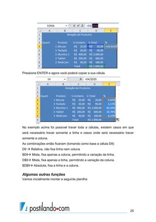 Pressione ENTER e agora você poderá copiar a sua célula.




No exemplo acima foi possível travar toda a células, existem casos em que
será necessário travar somente a linha e casos onde será necessário travar
somente a coluna.
As combinações então ficariam (tomando como base a célula D9)
D9  Relativa, não fixa linha nem coluna
$D9 Mista, fixa apenas a coluna, permitindo a variação da linha.
D$9 Mista, fixa apenas a linha, permitindo a variação da coluna.
$D$9 Absoluta, fixa a linha e a coluna.

Algumas outras funções
Vamos inicialmente montar a seguinte planilha




                                                                       25
 