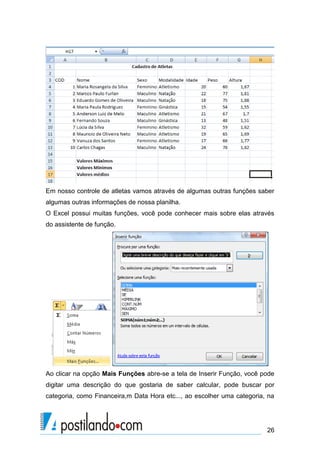 Em nosso controle de atletas vamos através de algumas outras funções saber
algumas outras informações de nossa planilha.
O Excel possui muitas funções, você pode conhecer mais sobre elas através
do assistente de função.




Ao clicar na opção Mais Funções abre-se a tela de Inserir Função, você pode
digitar uma descrição do que gostaria de saber calcular, pode buscar por
categoria, como Financeira,m Data Hora etc..., ao escolher uma categoria, na




                                                                         26
 