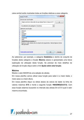 caixa central serão mostradas todas as funções relativas a essa categoria.




Ao selecionar, por exemplo, a categoria Estatística e dentro do conjunto de
funções desta categoria a função Máximo abaixo é apresentado uma breve
explicação da utilização desta função. Se precisar de mais detalhes da
utilização da função clique sobre o link Ajuda sobre esta função.

Máximo
Mostra o valor MAIOR de uma seleção de células.
Em nossa planilha vamos utilizar essa função para saber é a maior idade, o
maior peso e a maior altura.
Em nossa planilha clique na célula abaixo da coluna de idade na linha de
valores máximos E15 e monte a seguinte função =MAXIMO(E4:E13). Com
essa função estamos buscando no intervalo das células E4 à E13 qual é valor
máximo encontrado.




                                                                             27
 