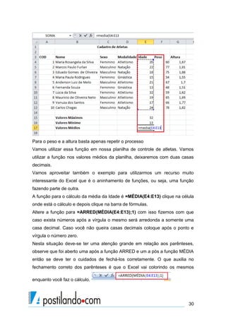 Para o peso e a altura basta apenas repetir o processo
Vamos utilizar essa função em nossa planilha de controle de atletas. Vamos
utilizar a função nos valores médios da planilha, deixaremos com duas casas
decimais.
Vamos aproveitar também o exemplo para utilizarmos um recurso muito
interessante do Excel que é o aninhamento de funções, ou seja, uma função
fazendo parte de outra.
A função para o cálculo da média da Idade é =MÉDIA(E4:E13) clique na célula
onde está o cálculo e depois clique na barra de fórmulas.
Altere a função para =ARRED(MÉDIA(E4:E13);1) com isso fizemos com que
caso exista números após a vírgula o mesmo será arredonda a somente uma
casa decimal. Caso você não queira casas decimais coloque após o ponto e
vírgula o número zero.
Nesta situação deve-se ter uma atenção grande em relação aos parênteses,
observe que foi aberto uma após a função ARRED e um a pós a função MÉDIA
então se deve ter o cuidados de fechá-los corretamente. O que auxilia no
fechamento correto dos parênteses é que o Excel vai colorindo os mesmos

enquanto você faz o cálculo.




                                                                        30
 