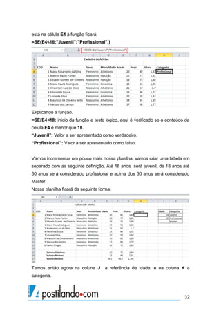 está na célula E4 à função ficará:
=SE(E4<18;”Juvenil”;”Profissional”.)




Explicando a função.
=SE(E4<18: inicio da função e teste lógico, aqui é verificado se o conteúdo da
célula E4 é menor que 18.
“Juvenil”: Valor a ser apresentado como verdadeiro.
“Profissional”: Valor a ser apresentado como falso.


Vamos incrementar um pouco mais nossa planilha, vamos criar uma tabela em
separado com as seguinte definição. Até 18 anos será juvenil, de 18 anos até
30 anos será considerado profissional e acima dos 30 anos será considerado
Master.
Nossa planilha ficará da seguinte forma.




Temos então agora na coluna J        a referência de idade, e na coluna K a
categoria.



                                                                           32
 