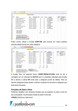 Então vamos utilizar a função CONT.SE para buscar em nossa planilha
quantos atletas temos em cada categoria.




A função ficou da seguinte forma =CONT.SE(H4:H13;K4) onde se faz a
contagem em um intervalo de H3:H13 que é o resultado calculado pela função
SE e retorna a célula K4 onde está a categoria juvenil de atletas. Para as
demais categorias basta repetir o cálculo mudando-se somente a categoria que
está sendo buscada.

Funções de Data e Hora
Podemos trabalhar com diversas funções que se baseiam na data e hora de
seu computador. As principais função de data e hora são:
=HOJE( ) Retorna a data atual.




                                                                         34
 