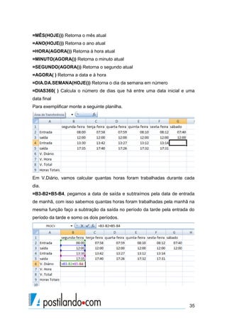 =MÊS(HOJE()) Retorna o mês atual
=ANO(HOJE()) Retorna o ano atual
=HORA(AGORA()) Retorna à hora atual
=MINUTO(AGORA()) Retorna o minuto atual
=SEGUNDO(AGORA()) Retorna o segundo atual
=AGORA( ) Retorna a data e à hora
=DIA.DA.SEMANA(HOJE()) Retorna o dia da semana em número
=DIAS360( ) Calcula o número de dias que há entre uma data inicial e uma
data final
Para exemplificar monte a seguinte planilha.




Em V.Diário, vamos calcular quantas horas foram trabalhadas durante cada
dia.
=B3-B2+B5-B4, pegamos a data de saída e subtraímos pela data de entrada
de manhã, com isso sabemos quantas horas foram trabalhadas pela manhã na
mesma função faço a subtração da saída no período da tarde pela entrada do
período da tarde e somo os dois períodos.




                                                                       35
 