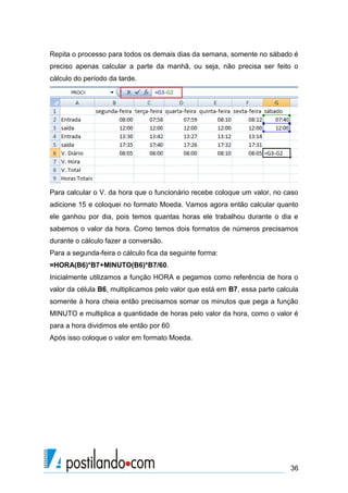 Repita o processo para todos os demais dias da semana, somente no sábado é
preciso apenas calcular a parte da manhã, ou seja, não precisa ser feito o
cálculo do período da tarde.




Para calcular o V. da hora que o funcionário recebe coloque um valor, no caso
adicione 15 e coloquei no formato Moeda. Vamos agora então calcular quanto
ele ganhou por dia, pois temos quantas horas ele trabalhou durante o dia e
sabemos o valor da hora. Como temos dois formatos de números precisamos
durante o cálculo fazer a conversão.
Para a segunda-feira o cálculo fica da seguinte forma:
=HORA(B6)*B7+MINUTO(B6)*B7/60.
Inicialmente utilizamos a função HORA e pegamos como referência de hora o
valor da célula B6, multiplicamos pelo valor que está em B7, essa parte calcula
somente à hora cheia então precisamos somar os minutos que pega a função
MINUTO e multiplica a quantidade de horas pelo valor da hora, como o valor é
para a hora dividimos ele então por 60
Após isso coloque o valor em formato Moeda.




                                                                            36
 
