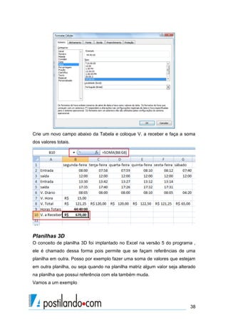 Crie um novo campo abaixo da Tabela e coloque V. a receber e faça a soma
dos valores totais.




Planilhas 3D
O conceito de planilha 3D foi implantado no Excel na versão 5 do programa ,
ele é chamado dessa forma pois permite que se façam referências de uma
planilha em outra. Posso por exemplo fazer uma soma de valores que estejam
em outra planilha, ou seja quando na planilha matriz algum valor seja alterado
na planilha que possui referência com ela também muda.
Vamos a um exemplo




                                                                           38
 