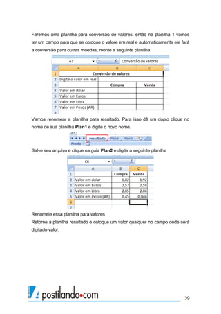 Faremos uma planilha para conversão de valores, então na planilha 1 vamos
ter um campo para que se coloque o valore em real e automaticamente ele fará
a conversão para outras moedas, monte a seguinte planilha.




Vamos renomear a planilha para resultado. Para isso dê um duplo clique no
nome de sua planilha Plan1 e digite o novo nome.




Salve seu arquivo e clique na guia Plan2 e digite a seguinte planilha




Renomeie essa planilha para valores
Retorne a planilha resultado e coloque um valor qualquer no campo onde será
digitado valor.




                                                                         39
 