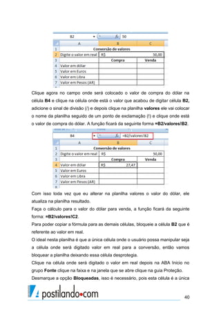 Clique agora no campo onde será colocado o valor de compra do dólar na
célula B4 e clique na célula onde está o valor que acabou de digitar célula B2,
adicione o sinal de divisão (/) e depois clique na planilha valores ele vai colocar
o nome da planilha seguido de um ponto de exclamação (!) e clique onde está
o valor de compra do dólar. A função ficará da seguinte forma =B2/valores!B2.




Com isso toda vez que eu alterar na planilha valores o valor do dólar, ele
atualiza na planilha resultado.
Faça o cálculo para o valor do dólar para venda, a função ficará da seguinte
forma: =B2/valores!C2.
Para poder copiar a fórmula para as demais células, bloqueie a célula B2 que é
referente ao valor em real.
O ideal nesta planilha é que a única célula onde o usuário possa manipular seja
a célula onde será digitado valor em real para a conversão, então vamos
bloquear a planilha deixando essa célula desprotegia.
Clique na célula onde será digitado o valor em real depois na ABA Inicio no
grupo Fonte clique na faixa e na janela que se abre clique na guia Proteção.
Desmarque a opção Bloqueadas, isso é necessário, pois esta célula é a única



                                                                                40
 