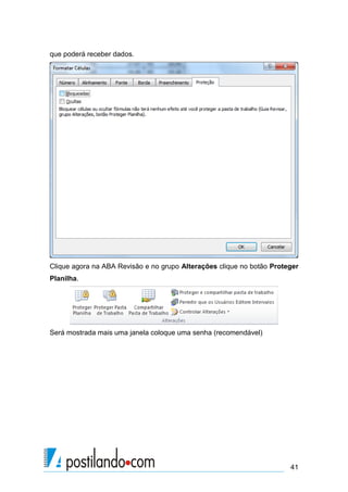 que poderá receber dados.




Clique agora na ABA Revisão e no grupo Alterações clique no botão Proteger
Planilha.




Será mostrada mais uma janela coloque uma senha (recomendável)




                                                                       41
 