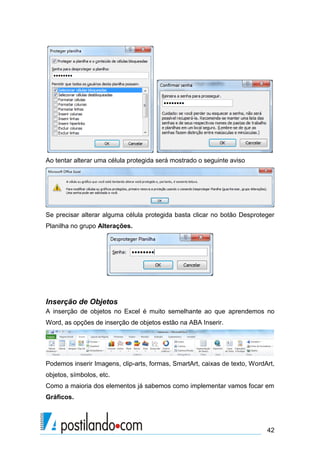 Ao tentar alterar uma célula protegida será mostrado o seguinte aviso




Se precisar alterar alguma célula protegida basta clicar no botão Desproteger
Planilha no grupo Alterações.




Inserção de Objetos
A inserção de objetos no Excel é muito semelhante ao que aprendemos no
Word, as opções de inserção de objetos estão na ABA Inserir.




Podemos inserir Imagens, clip-arts, formas, SmartArt, caixas de texto, WordArt,
objetos, símbolos, etc.
Como a maioria dos elementos já sabemos como implementar vamos focar em
Gráficos.




                                                                            42
 