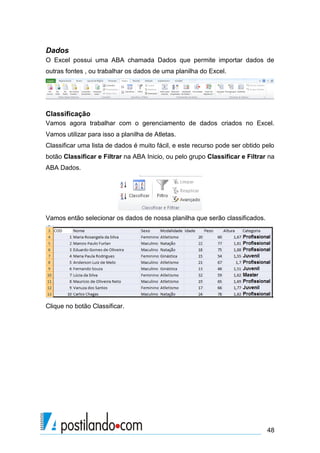 Dados
O Excel possui uma ABA chamada Dados que permite importar dados de
outras fontes , ou trabalhar os dados de uma planilha do Excel.




Classificação
Vamos agora trabalhar com o gerenciamento de dados criados no Excel.
Vamos utilizar para isso a planilha de Atletas.
Classificar uma lista de dados é muito fácil, e este recurso pode ser obtido pelo
botão Classificar e Filtrar na ABA Inicio, ou pelo grupo Classificar e Filtrar na
ABA Dados.




Vamos então selecionar os dados de nossa planilha que serão classificados.




Clique no botão Classificar.




                                                                              48
 