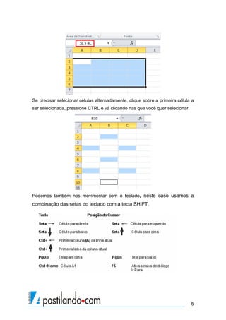 Se precisar selecionar células alternadamente, clique sobre a primeira célula a
ser selecionada, pressione CTRL e vá clicando nas que você quer selecionar.




Podemos também nos movimentar com o teclado, neste caso usamos a
combinação das setas do teclado com a tecla SHIFT.




                                                                              5
 