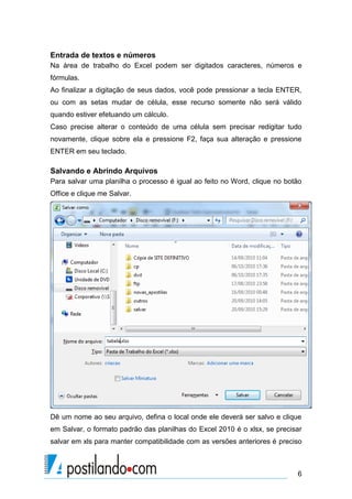 Entrada de textos e números
Na área de trabalho do Excel podem ser digitados caracteres, números e
fórmulas.
Ao finalizar a digitação de seus dados, você pode pressionar a tecla ENTER,
ou com as setas mudar de célula, esse recurso somente não será válido
quando estiver efetuando um cálculo.
Caso precise alterar o conteúdo de uma célula sem precisar redigitar tudo
novamente, clique sobre ela e pressione F2, faça sua alteração e pressione
ENTER em seu teclado.

Salvando e Abrindo Arquivos
Para salvar uma planilha o processo é igual ao feito no Word, clique no botão
Office e clique me Salvar.




Dê um nome ao seu arquivo, defina o local onde ele deverá ser salvo e clique
em Salvar, o formato padrão das planilhas do Excel 2010 é o xlsx, se precisar
salvar em xls para manter compatibilidade com as versões anteriores é preciso



                                                                           6
 