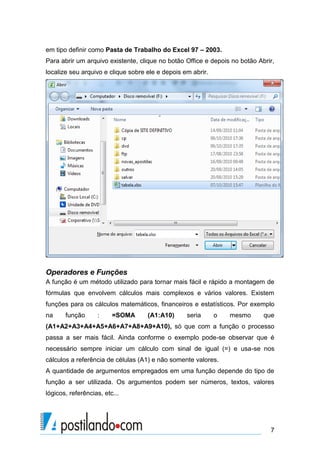 em tipo definir como Pasta de Trabalho do Excel 97 – 2003.
Para abrir um arquivo existente, clique no botão Office e depois no botão Abrir,
localize seu arquivo e clique sobre ele e depois em abrir.




Operadores e Funções
A função é um método utilizado para tornar mais fácil e rápido a montagem de
fórmulas que envolvem cálculos mais complexos e vários valores. Existem
funções para os cálculos matemáticos, financeiros e estatísticos. Por exemplo
na     função      :     =SOMA      (A1:A10)      seria      o   mesmo      que
(A1+A2+A3+A4+A5+A6+A7+A8+A9+A10), só que com a função o processo
passa a ser mais fácil. Ainda conforme o exemplo pode-se observar que é
necessário sempre iniciar um cálculo com sinal de igual (=) e usa-se nos
cálculos a referência de células (A1) e não somente valores.
A quantidade de argumentos empregados em uma função depende do tipo de
função a ser utilizada. Os argumentos podem ser números, textos, valores
lógicos, referências, etc...




                                                                              7
 