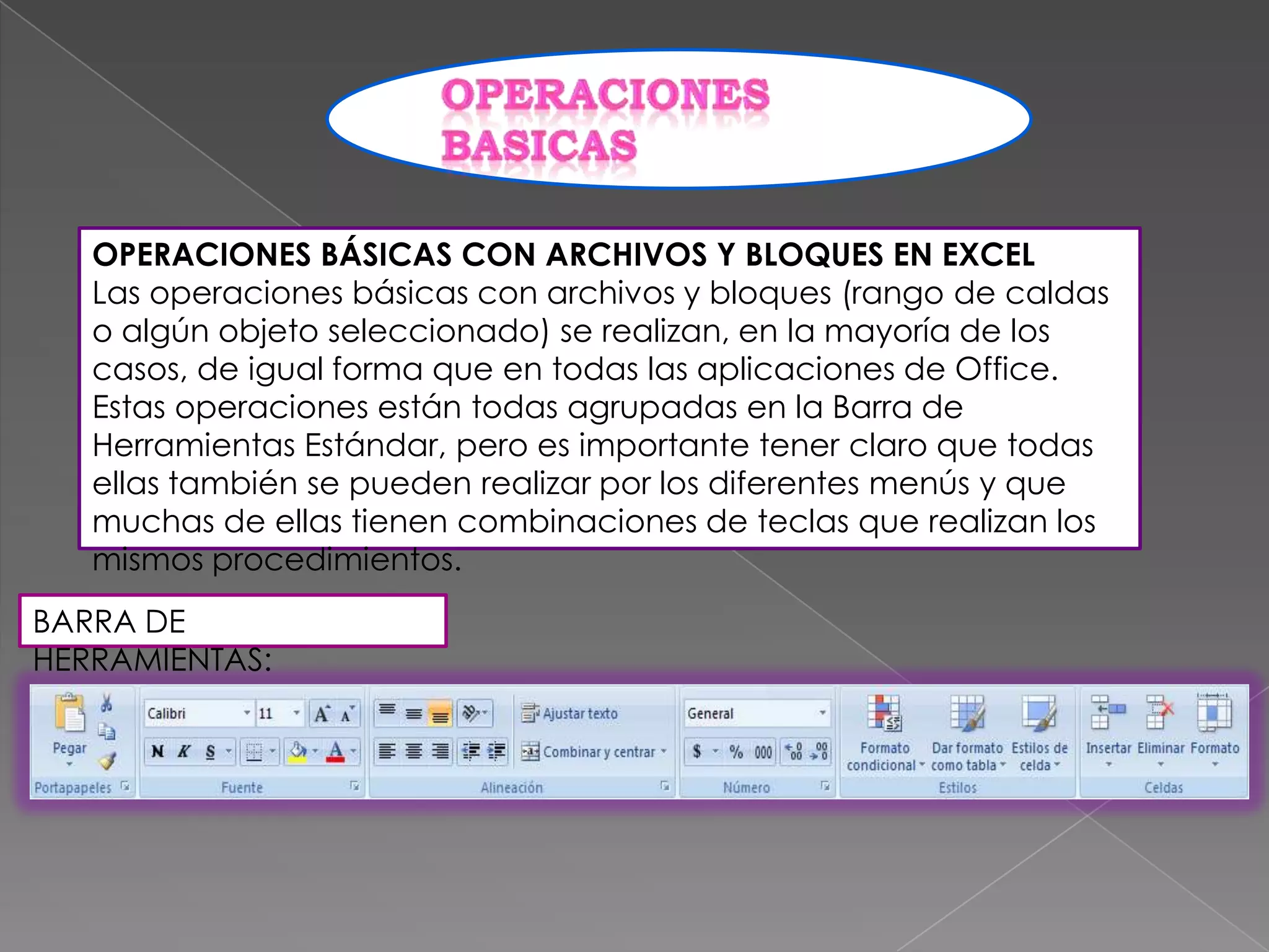 OPERACIONES BÁSICAS CON ARCHIVOS Y BLOQUES EN EXCEL
Las operaciones básicas con archivos y bloques (rango de caldas
o algún objeto seleccionado) se realizan, en la mayoría de los
casos, de igual forma que en todas las aplicaciones de Office.
Estas operaciones están todas agrupadas en la Barra de
Herramientas Estándar, pero es importante tener claro que todas
ellas también se pueden realizar por los diferentes menús y que
muchas de ellas tienen combinaciones de teclas que realizan los
mismos procedimientos.
BARRA DE
HERRAMIENTAS:

 