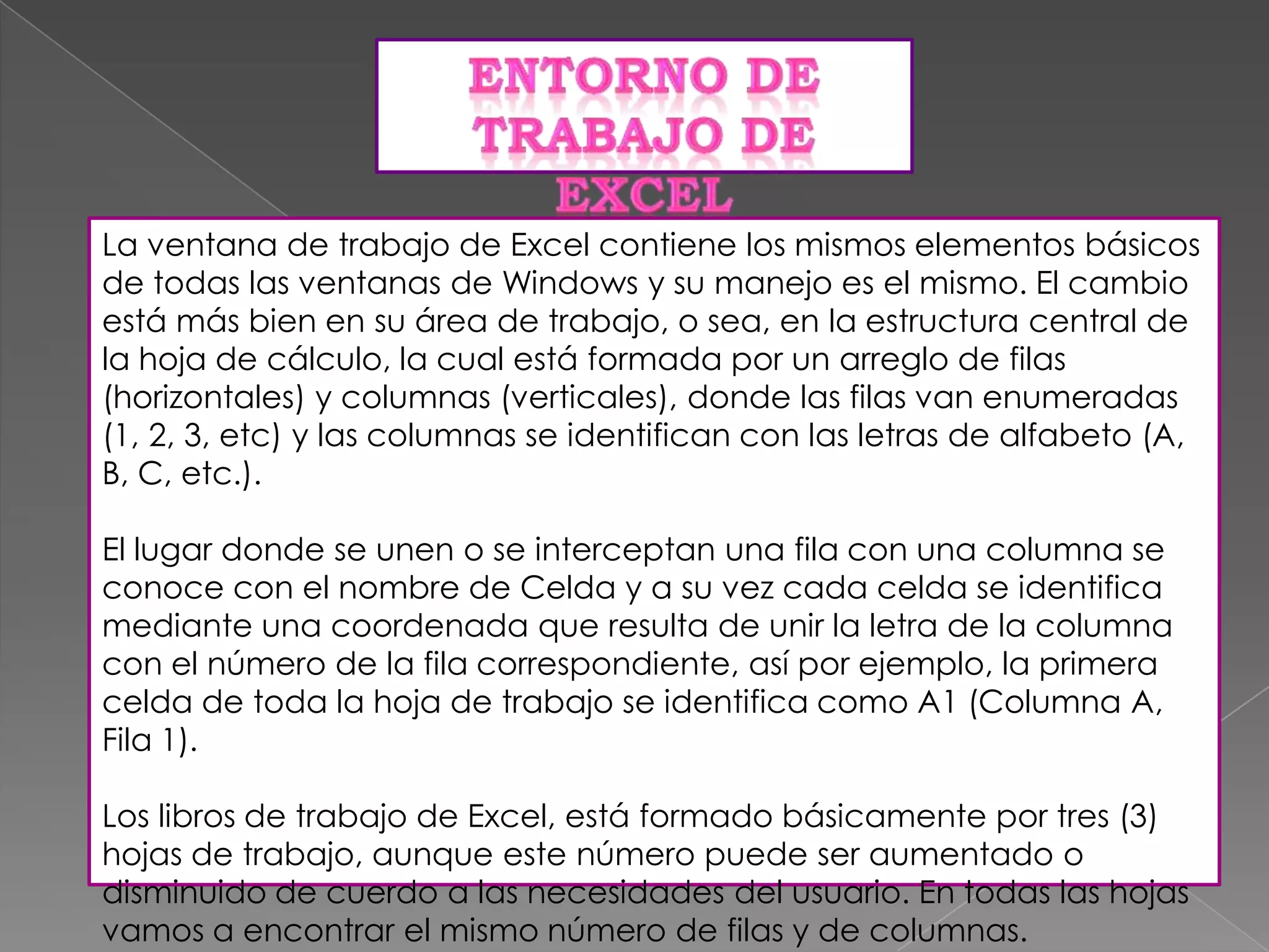 La ventana de trabajo de Excel contiene los mismos elementos básicos
de todas las ventanas de Windows y su manejo es el mismo. El cambio
está más bien en su área de trabajo, o sea, en la estructura central de
la hoja de cálculo, la cual está formada por un arreglo de filas
(horizontales) y columnas (verticales), donde las filas van enumeradas
(1, 2, 3, etc) y las columnas se identifican con las letras de alfabeto (A,
B, C, etc.).
El lugar donde se unen o se interceptan una fila con una columna se
conoce con el nombre de Celda y a su vez cada celda se identifica
mediante una coordenada que resulta de unir la letra de la columna
con el número de la fila correspondiente, así por ejemplo, la primera
celda de toda la hoja de trabajo se identifica como A1 (Columna A,
Fila 1).
Los libros de trabajo de Excel, está formado básicamente por tres (3)
hojas de trabajo, aunque este número puede ser aumentado o
disminuido de cuerdo a las necesidades del usuario. En todas las hojas
vamos a encontrar el mismo número de filas y de columnas.

 