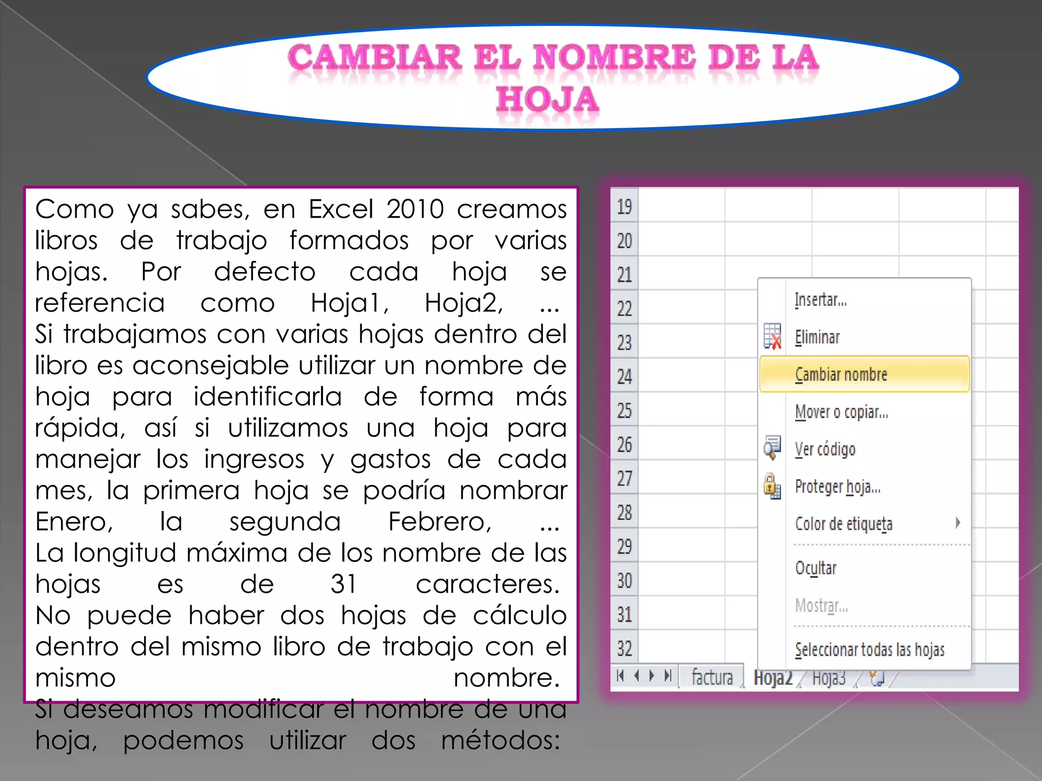 Como ya sabes, en Excel 2010 creamos
libros de trabajo formados por varias
hojas. Por defecto cada hoja se
referencia como Hoja1, Hoja2, ...
Si trabajamos con varias hojas dentro del
libro es aconsejable utilizar un nombre de
hoja para identificarla de forma más
rápida, así si utilizamos una hoja para
manejar los ingresos y gastos de cada
mes, la primera hoja se podría nombrar
Enero,
la
segunda
Febrero,
...
La longitud máxima de los nombre de las
hojas
es
de
31
caracteres.
No puede haber dos hojas de cálculo
dentro del mismo libro de trabajo con el
mismo
nombre.
Si deseamos modificar el nombre de una
hoja, podemos utilizar dos métodos:

 