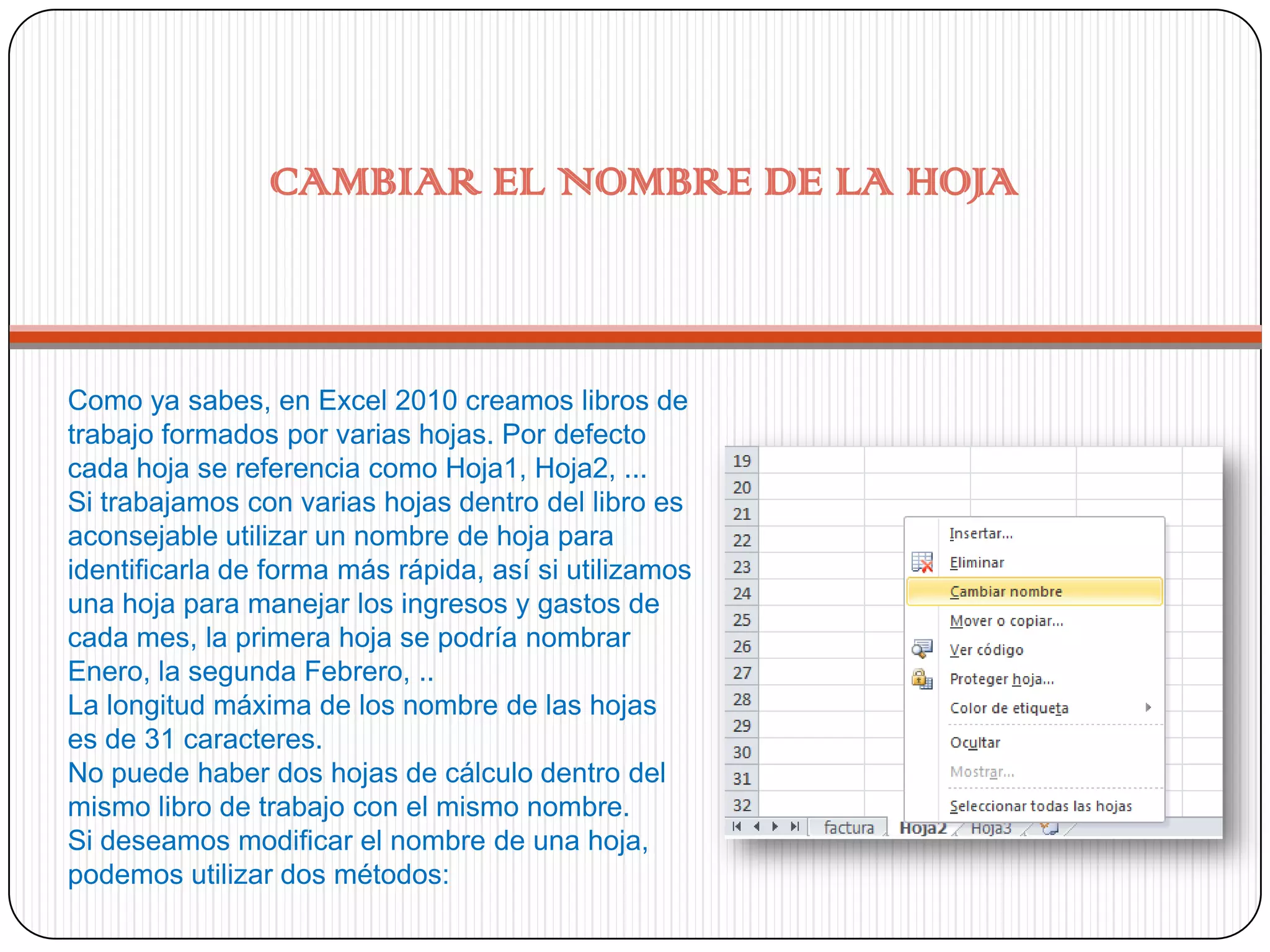 CAMBIAR EL NOMBRE DE LA HOJA

Como ya sabes, en Excel 2010 creamos libros de
trabajo formados por varias hojas. Por defecto
cada hoja se referencia como Hoja1, Hoja2, ...
Si trabajamos con varias hojas dentro del libro es
aconsejable utilizar un nombre de hoja para
identificarla de forma más rápida, así si utilizamos
una hoja para manejar los ingresos y gastos de
cada mes, la primera hoja se podría nombrar
Enero, la segunda Febrero, ..
La longitud máxima de los nombre de las hojas
es de 31 caracteres.
No puede haber dos hojas de cálculo dentro del
mismo libro de trabajo con el mismo nombre.
Si deseamos modificar el nombre de una hoja,
podemos utilizar dos métodos:

 