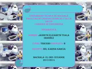 UNIVERSIDAD TECNICA DE MACHALA
FACULTAD DE CIENCIAS QUIMICAS Y DE LA
SALUD
CARRERA DE ENFERMERIA
INFORMATICA
NOMBRE: JANNETH ELIZABETH TOALA
ORDÒÑEZ
CURSO: TERCERO PARALELO: B
DOCENTE: ING. KARINA GARCIA
MACHALA- EL ORO- ECUADOR
2013-2014

 