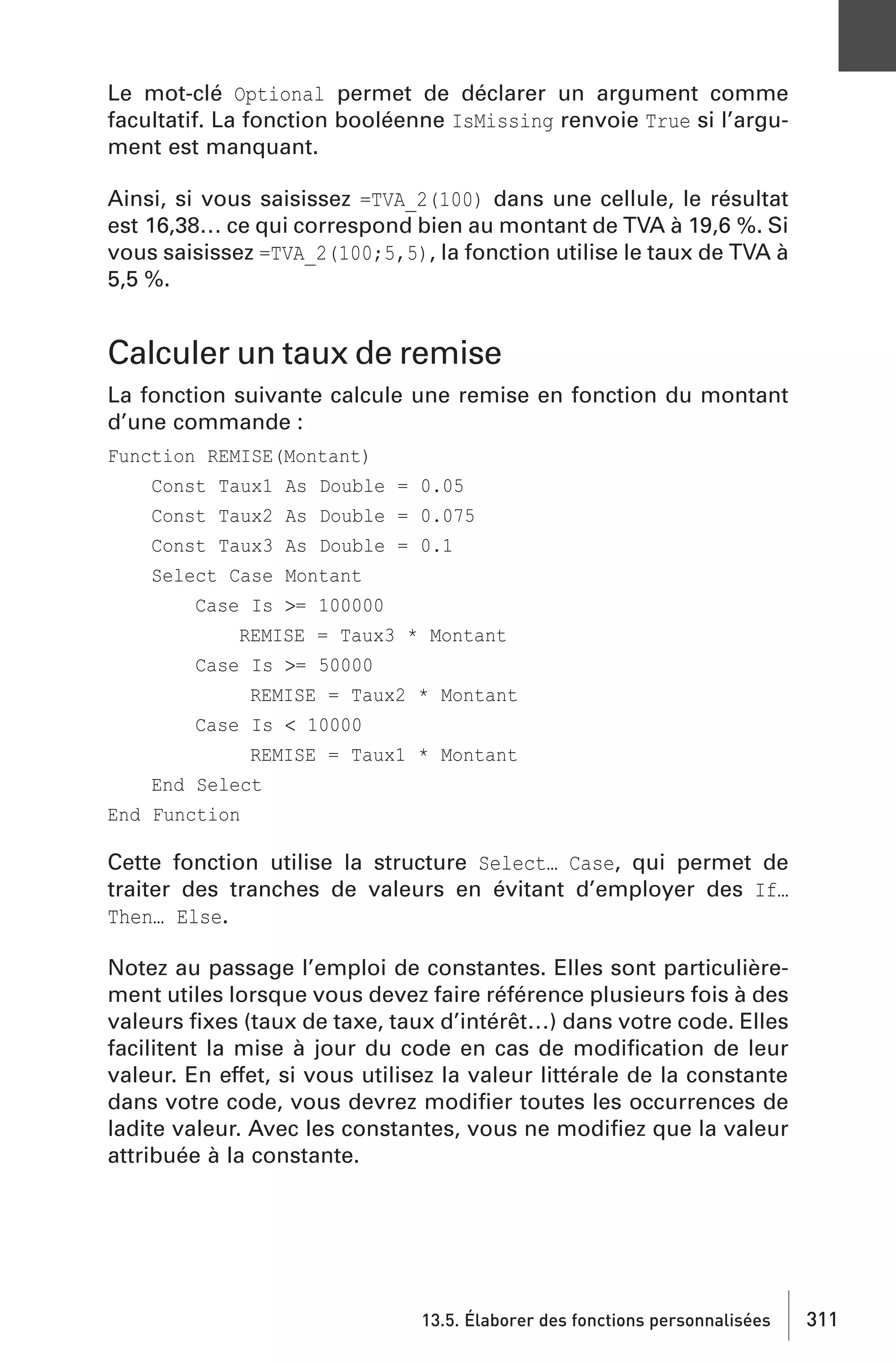 Le mot-clé Optional permet de déclarer un argument comme
facultatif. La fonction booléenne IsMissing renvoie True si l’argument est manquant.
Ainsi, si vous saisissez =TVA_2(100) dans une cellule, le résultat
est 16,38… ce qui correspond bien au montant de TVA à 19,6 %. Si
vous saisissez =TVA_2(100;5,5), la fonction utilise le taux de TVA à
5,5 %.

Calculer un taux de remise
La fonction suivante calcule une remise en fonction du montant
d’une commande :
Function REMISE(Montant)
Const Taux1 As Double = 0.05
Const Taux2 As Double = 0.075
Const Taux3 As Double = 0.1
Select Case Montant
Case Is >= 100000
REMISE = Taux3 * Montant
Case Is >= 50000
REMISE = Taux2 * Montant
Case Is < 10000
REMISE = Taux1 * Montant
End Select
End Function

Cette fonction utilise la structure Select… Case, qui permet de
traiter des tranches de valeurs en évitant d’employer des If…
Then… Else.
Notez au passage l’emploi de constantes. Elles sont particulièrement utiles lorsque vous devez faire référence plusieurs fois à des
valeurs ﬁxes (taux de taxe, taux d’intérêt…) dans votre code. Elles
facilitent la mise à jour du code en cas de modiﬁcation de leur
valeur. En effet, si vous utilisez la valeur littérale de la constante
dans votre code, vous devrez modiﬁer toutes les occurrences de
ladite valeur. Avec les constantes, vous ne modiﬁez que la valeur
attribuée à la constante.

13.5. Élaborer des fonctions personnalisées

311

 
