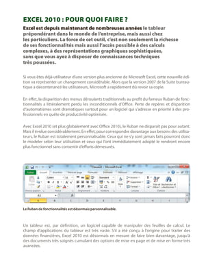 Excel 2010 : Pour quoi faire ?
Excel est depuis maintenant de nombreuses années le tableur
prépondérant dans le monde de l’entreprise, mais aussi chez
les particuliers. La force de cet outil, c’est non seulement la richesse
de ses fonctionnalités mais aussi l’accès possible à des calculs
complexes, à des représentations graphiques sophistiquées,
sans que vous ayez à disposer de connaissances techniques
très poussées.
Si vous êtes déjà utilisateur d’une version plus ancienne de Microsoft Excel, cette nouvelle édition va représenter un changement considérable. Alors que la version 2007 de la Suite bureautique a décontenancé les utilisateurs, Microsoft a rapidement dû revoir sa copie.
En effet, la disparition des menus déroulants traditionnels au profit du fameux Ruban de fonctionnalités a littéralement perdu les inconditionnels d’Office. Perte de repères et disparition
d’automatismes sont dramatiques surtout pour un logiciel qui s’adresse en priorité à des professionnels en quête de productivité optimisée.
Avec Excel 2010 (et plus globalement avec Office 2010), le Ruban ne disparaît pas pour autant.
Mais il évolue considérablement. En effet, pour correspondre davantage aux besoins des utilisateurs, le Ruban est totalement personnalisable. Ceux qui ne s’y sont jamais faits pourront donc
le modeler selon leur utilisation et ceux qui l’ont immédiatement adopté le rendront encore
plus fonctionnel sans consentir d’efforts démesurés.

Le Ruban de fonctionnalités est désormais personnalisable.

Un tableur est, par définition, un logiciel capable de manipuler des feuilles de calcul. Le
champ d’applications du tableur est très vaste. S’il a été conçu à l’origine pour traiter des
données financières, Excel 2010 est désormais en mesure de faire bien davantage, jusqu’à
des documents très soignés cumulant des options de mise en page et de mise en forme très
avancées.

 