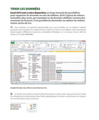 Trier les données
Excel 2010 met à votre disposition un large éventail de possibilités
pour organiser les données au sein du tableau. Qu’il s’agisse de valeurs
textuelles (des noms, par exemple) ou de données chiffrées (comme des
montants de facture), il est possible de demander au tableur de réaliser
toutes sortes de tris.

1/	 Pour exploiter ce potentiel indispensable, que vous travailliez sur un tableau modeste

proposant par exemple une simple liste de contacts ou bien sur un tableau croisé dynamique
faisant appel à différentes ressources comptables hébergées sur un serveur, il vous suffit de
cliquer sur l’onglet Données.

L’onglet Données vous offre un accès direct aux tris.

2/	 La section Trier et filtrer est particulièrement utile car, grâce à elle, vous pouvez d’un simple

clic réorganiser les informations dans l’ordre alphabétique croissant ou décroissant en cliquant
sur l’une des deux icônes suivantes.
Optez pour un
tri croissant ou
décroissant.

 