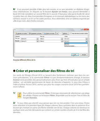 101

8/	 Il est pourtant possible d’aller plus loin encore, et ce sans posséder un diplôme d’ingé-

Associez différents filtres de tri.

Créer et personnaliser des filtres de tri
 
Les outils de filtrage d’Excel 2010 se laissent plus facilement maîtriser que dans les versions précédentes. Si la commande Filtrer n’a pas fondamentalement changé, le bouton
Avancé rend possibles des personnalisations plus fines qui font d’Excel plus qu’un simple
tableur  : un véritable gestionnaire de bases de données d’appoint. Si vous êtes frileux à
l’idée d’utiliser Access 2010, sachez que pour les usages courants Excel 2010 fera parfaitement l’affaire.

1/	

P
 our utiliser la commande Filtrer, il n’est pas nécessaire de sélectionner une plage
de cellules. Cliquez sur le bouton Filtrer, disponible sous la section Trier et Filtrer de
l’onglet Données.

2/	 Si vous n’êtes pas attentif, vous pensez que rien ne s’est produit. C’est une erreur. Portez

votre attention à la première ligne de chaque colonne. Vous constatez alors la présence d’un
bouton gris mettant en scène une flèche orientée vers le bas. Chaque colonne est devenue en
quelque sorte une liste déroulante qui contient un certain nombre d’outils de tri et de filtre des
données.

5/ Exploiter les données du tableau

nieur informaticien. En cliquant sur le bouton Ajouter un niveau, vous pouvez demander à
Excel 2010 de considérer un second filtre de tri associé. Il faut pour cela que la feuille de calcul
s’y prête, bien sûr. Mais il est possible d’imaginer un tri croissant alphabétique sur les noms des
contacts associé à un tri sur les codes postaux. Vous obtiendrez ainsi un tableau organisé par
ville et par nom, dans l’ordre croissant.

 