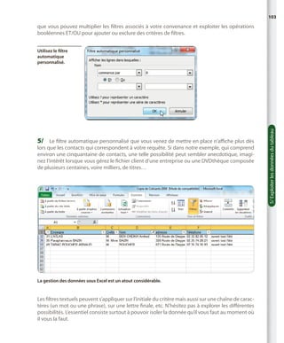 103

que vous pouvez multiplier les filtres associés à votre convenance et exploiter les opérations
booléennes ET/OU pour ajouter ou exclure des critères de filtres.

5/	 Le filtre automatique personnalisé que vous venez de mettre en place n’affiche plus dès

lors que les contacts qui correspondent à votre requête. Si dans notre exemple, qui comprend
environ une cinquantaine de contacts, une telle possibilité peut sembler anecdotique, imaginez l’intérêt lorsque vous gérez le fichier client d’une entreprise ou une DVDthèque composée
de plusieurs centaines, voire milliers, de titres…

La gestion des données sous Excel est un atout considérable.

Les filtres textuels peuvent s’appliquer sur l’initiale du critère mais aussi sur une chaîne de caractères (un mot ou une phrase), sur une lettre finale, etc. N’hésitez pas à explorer les différentes
possibilités. L’essentiel consiste surtout à pouvoir isoler la donnée qu’il vous faut au moment où
il vous la faut.

5/ Exploiter les données du tableau

Utilisez le filtre
automatique
personnalisé.

 