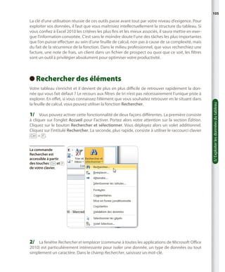 105

La clé d’une utilisation réussie de ces outils passe avant tout par votre niveau d’exigence. Pour
exploiter vos données, il faut que vous maîtrisiez intellectuellement la structure du tableau. Si
vous confiez à Excel 2010 les critères les plus fins et les mieux associés, il saura mettre en exergue l’information convoitée. C’est sans le moindre doute l’une des tâches les plus importantes
que l’on puisse effectuer au sein d’une feuille de calcul, non pas à cause de sa complexité, mais
du fait de la récurrence de la fonction. Dans le milieu professionnel, que vous recherchiez une
facture, une note de frais, un client dans un fichier de prospect ou quoi que ce soit, les filtres
sont un outil à privilégier absolument pour optimiser votre productivité.

Votre tableau s’enrichit et il devient de plus en plus difficile de retrouver rapidement la donnée qui vous fait défaut ? Le recours aux filtres de tri n’est pas nécessairement l’unique piste à
explorer. En effet, si vous connaissez l’élément que vous souhaitez retrouver en le situant dans
la feuille de calcul, vous pouvez utiliser la fonction Rechercher.

1/	 Vous pouvez activer cette fonctionnalité de deux façons différentes. La première consiste

à cliquer sur l’onglet Accueil pour l’activer. Portez alors votre attention sur la section Édition.
Cliquez sur le bouton Rechercher et sélectionner. Vous déployez alors un volet additionnel.
Cliquez sur l’intitulé Rechercher. La seconde, plus rapide, consiste à utiliser le raccourci clavier
[Ctrl] + [F].
La commande
Rechercher est
accessible à partir
des touches [Ctrl] et [F]
de votre clavier.

2/	 La fenêtre Rechercher et remplacer (commune à toutes les applications de Microsoft Office
2010) est particulièrement intéressante pour isoler une donnée, un type de données ou tout
simplement un caractère. Dans le champ Rechercher, saisissez un mot-clé.

5/ Exploiter les données du tableau

Rechercher des éléments
 

 
