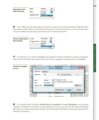 107
Organisez le sens
de la recherche.

6/	 Pour cibler encore davantage la recherche, cliquez sur la liste déroulante Regarder dans.

Vous pourrez alors définir si la recherche doit porter sur des formules ou sur des commentaires
si vous travaillez avec plusieurs personnes sur un même document.

7/	 En cliquant sur le bouton Suivant, Excel pointe chaque nouvelle occurrence correspondant à votre recherche. Pour passer de l’une à l’autre, appuyez successivement sur Suivant.

Pointez les résultats
un à un.

8/	 En activant dans la fenêtre Rechercher et remplacer l’onglet Remplacer, vous pouvez
substituer à l’élément recherché un autre élément. Si vous avez commis une faute d’orthographe dans une valeur présente de manière récurrente dans la feuille de calcul, vous pouvez automatiser la correction.

5/ Exploiter les données du tableau

Précisez l’objet précis
de la requête.

 