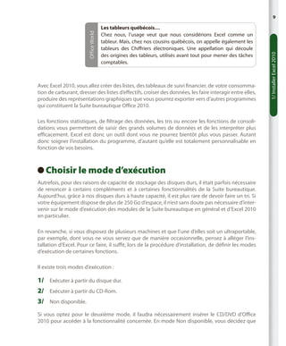 Les tableurs québécois…
Chez nous, l’usage veut que nous considérions Excel comme un
tableur. Mais, chez nos cousins québécois, on appelle également les
tableurs des Chiffriers électroniques. Une appellation qui découle
des origines des tableurs, utilisés avant tout pour mener des tâches
comptables.

Avec Excel 2010, vous allez créer des listes, des tableaux de suivi financier, de votre consommation de carburant, dresser des listes d’effectifs, croiser des données, les faire interagir entre elles,
produire des représentations graphiques que vous pourrez exporter vers d’autres programmes
qui constituent la Suite bureautique Office 2010.
Les fonctions statistiques, de filtrage des données, les tris ou encore les fonctions de consolidations vous permettent de saisir des grands volumes de données et de les interpréter plus
efficacement. Excel est donc un outil dont vous ne pourrez bientôt plus vous passer. Autant
donc soigner l’installation du programme, d’autant qu’elle est totalement personnalisable en
fonction de vos besoins.

Choisir le mode d’exécution
 
Autrefois, pour des raisons de capacité de stockage des disques durs, il était parfois nécessaire
de renoncer à certains compléments et à certaines fonctionnalités de la Suite bureautique.
Aujourd’hui, grâce à nos disques durs à haute capacité, il est plus rare de devoir faire un tri. Si
votre équipement dispose de plus de 250 Go d’espace, il n’est sans doute pas nécessaire d’intervenir sur le mode d’exécution des modules de la Suite bureautique en général et d’Excel 2010
en particulier.
En revanche, si vous disposez de plusieurs machines et que l’une d’elles soit un ultraportable,
par exemple, dont vous ne vous servez que de manière occasionnelle, pensez à alléger l’installation d’Excel. Pour ce faire, il suffit, lors de la procédure d’installation, de définir les modes
d’exécution de certaines fonctions.
Il existe trois modes d’exécution :

1/	 Exécuter à partir du disque dur.
2/	 Exécuter à partir du CD-Rom.
3/	 Non disponible.
Si vous optez pour le deuxième mode, il faudra nécessairement insérer le CD/DVD d’Office
2010 pour accéder à la fonctionnalité concernée. En mode Non disponible, vous décidez que

1/ Installer Excel 2010

Office World

9

 