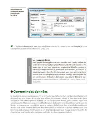 Automatisez les
corrections au sein
d’une feuille
de calcul.

9/	 Cliquez sur Remplacer tout pour modifier toutes les occurrences ou sur Remplacer pour

Office World

contrôler les substitutions effectuées une à une.

Les raccourcis clavier
Pour gagner du temps lorsque vous travaillez sous Excel, il est bon de
savoir lâcher la souris et de concentrer son activité sur le clavier. En ne
levant plus le nez, vous gagnez en productivité. Mais les raccourcis
clavier sont très nombreux et, hormis les plus courants, il n’est pas si
simple de tous les identifier. C’est pourquoi nous vous recommandons
la visite d’un site très pratique car il dresse une liste très complète de
ces combinaisons de touches. Connectez-vous pour le découvrir sur :
www.savoirtoutfaire.com/wiki/Les_differents_raccoucis_clavier_sous_
excel.html.

Convertir des données
 
Le module de conversion des données se présente sous la forme d’un assistant dont l’action est
découpée en trois étapes. Il est utile pour affiner des données saisies. Si vous avez entré dans
une cellule une adresse postale du type 256 rue de la Grande Armée, pour Excel il s’agit d’une
saisie textuelle. Mais vous pouvez modifier la nature de la saisie en utilisant le convertisseur. Ce
dernier se chargera par exemple de placer le numéro de l’adresse dans une cellule, puis le type
de voie (rue, route, chemin) dans une deuxième cellule et enfin « de la grande armée » dans une
troisième. Cela vous permettra dans le cas de publipostages (que nous évoquerons en fin de
chapitre) de morceler les adresses pour multiplier les champs personnalisés.

 