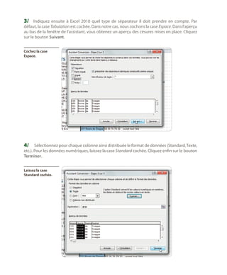3/	 Indiquez ensuite à Excel 2010 quel type de séparateur il doit prendre en compte. Par

défaut, la case Tabulation est cochée. Dans notre cas, nous cochons la case Espace. Dans l’aperçu
au bas de la fenêtre de l’assistant, vous obtenez un aperçu des césures mises en place. Cliquez
sur le bouton Suivant.
Cochez la case
Espace.

4/	 Sélectionnez pour chaque colonne ainsi distribuée le format de données (Standard, Texte,
etc.). Pour les données numériques, laissez la case Standard cochée. Cliquez enfin sur le bouton
Terminer.
Laissez la case
Standard cochée.

 