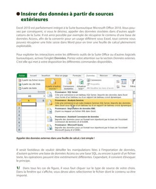I
 nsérer des données à partir de sources
extérieures

Excel 2010 est parfaitement intégré à la Suite bureautique Microsoft Office 2010. Vous pouvez par conséquent, si vous le désirez, appeler des données stockées dans d’autres applications de la Suite. Il est ainsi possible par exemple de récupérer le contenu d’une base de
données Access, afin de la convertir pour un usage différent sous Excel, tout comme vous
pouvez récupérer une liste saisie dans Word pour en tirer une feuille de calcul pleinement
exploitable.
Pour exploiter les interactions entre les différents outils de la Suite Office ou d’autres logiciels
bureautiques, activez l’onglet Données. Portez votre attention sur la section Données externes.
C’est elle qui met à votre disposition les différentes commandes disponibles.

Appeler des données externes dans une feuille de calcul, c’est simple !

Il serait fastidieux de vouloir détailler les manipulations liées à l’importation de données,
d’autant qu’entre une base de données Access ou une base SQL, ou encore à partir d’un fichier
texte, les opérations peuvent être extrêmement différentes. Cependant, il convient d’évoquer
le principe.

1/	 Dans tous les cas de figure, il vous faut cliquer sur le type de source de votre choix.
Dans la fenêtre qui s’affiche, vous devez alors sélectionner le fichier dont le contenu va être
importé.

 
