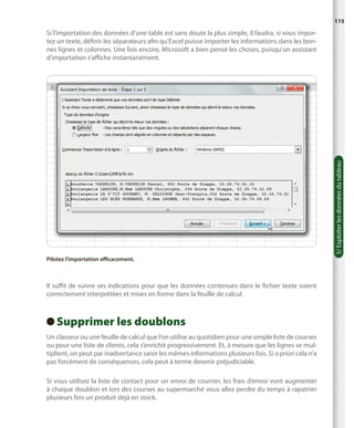 115

5/ Exploiter les données du tableau

Si l’importation des données d’une table est sans doute la plus simple, il faudra, si vous importez un texte, définir les séparateurs afin qu’Excel puisse importer les informations dans les bonnes lignes et colonnes. Une fois encore, Microsoft a bien pensé les choses, puisqu’un assistant
d’importation s’affiche instantanément.

Pilotez l’importation efficacement.

Il suffit de suivre ses indications pour que les données contenues dans le fichier texte soient
correctement interprétées et mises en forme dans la feuille de calcul.

Supprimer les doublons
 
Un classeur ou une feuille de calcul que l’on utilise au quotidien pour une simple liste de courses
ou pour une liste de clients, cela s’enrichit progressivement. Et, à mesure que les lignes se multiplient, on peut par inadvertance saisir les mêmes informations plusieurs fois. Si a priori cela n’a
pas forcément de conséquences, cela peut à terme devenir préjudiciable.
Si vous utilisez la liste de contact pour un envoi de courrier, les frais d’envoi vont augmenter
à chaque doublon et lors des courses au supermarché vous allez perdre du temps à rapatrier
plusieurs fois un produit déjà en stock.

 