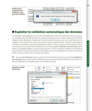 117
Vérifiez que la
suppression des
doublons n’a pas
perturbé le tableau.

La validation automatique des données est idéale pour éviter les erreurs de saisie grossières.
Sur le papier, son fonctionnement est simple. Il est prévu qu’une cellule contienne des chiffres
intégrant deux décimales. Cependant, lors de la phase de saisie, vous avez oublié d’entrer les
virgules. C’est évidemment une erreur qui peut arriver régulièrement, surtout si votre tableau
commence à prendre de grandes proportions. Même si aucun outil ou fonctionnalité ne peut
vous dispenser d’une relecture attentive, la commande appelée Validation des données représente un préalable efficace. Cette fonction passe en revue toutes les cellules de la feuille de
calcul afin de s’assurer qu’en fonction des critères que vous avez définis le contenu de chacune
d’elles est bien conforme à la structure du tableau.

1/	 Sous l’onglet Données, dans la section Outils de données, cliquez sur le bouton Validation
des données. Vous ouvrez ainsi une fenêtre qui va vous permettre de définir quels sont les critères de validation à considérer dans votre feuille de calcul.
Apprenez à valider
les données.

5/ Exploiter les données du tableau

E
 xploiter la validation automatique des données

 