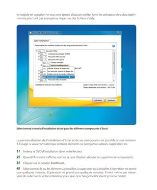 le module en question ne vous sera jamais d’aucune utilité. Ainsi les utilisateurs les plus expérimentés pourront par exemple se dispenser des fichiers d’aide.

Sélectionnez le mode d’installation désiré pour les différents composants d’Excel.

La personnalisation de l’installation d’Excel et de ses composants est possible à tout moment.
À l’usage, si vous constatez que certains éléments ne sont jamais utilisés, supprimez-les.

1/	 Insérez le DVD d’installation dans votre lecteur.
2/	 Quand l’Assistant s’affiche, cochez la case d’option Ajouter ou supprimer des composants.
3/	 Cliquez sur le bouton Continuer.
4/	 Sélectionnez le ou les éléments à modifier, à supprimer ou à installer. L’opération ne prend
que quelques minutes, L’opération ne prend que quelques minutes. Il n’est même pas nécessaire de redémarrer votre ordinateur pour que ces changements soient pris en compte.

 