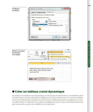 119

Mettez en exergue
les données
non valides.

Créer un tableau croisé dynamique
 
La création d’un tableau croisé dynamique, c’est la perspective de fondre en une feuille de calcul
les informations émanant de plusieurs tableaux (ou sources de données). Et, comme le tableau
ainsi créé est dynamique, il évoluera en fonction des modifications que vous apportez aux sources elles-mêmes. Il s’agit donc d’un tableau intelligent qui est mis à jour automatiquement dès
que les données sources sont modifiées (et enregistrées).

5/ Exploiter les données du tableau

Configurez
les alertes.

 