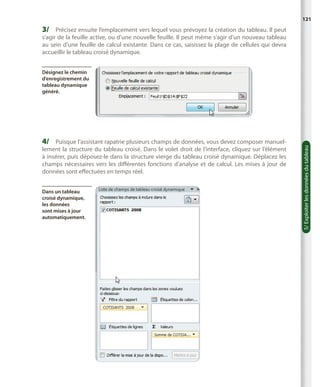 121

3/	 Précisez ensuite l’emplacement vers lequel vous prévoyez la création du tableau. Il peut

s’agir de la feuille active, ou d’une nouvelle feuille. Il peut même s’agir d’un nouveau tableau
au sein d’une feuille de calcul existante. Dans ce cas, saisissez la plage de cellules qui devra
accueillir le tableau croisé dynamique.

4/	 Puisque l’assistant rapatrie plusieurs champs de données, vous devez composer manuel-

lement la structure du tableau croisé. Dans le volet droit de l’interface, cliquez sur l’élément
à insérer, puis déposez-le dans la structure vierge du tableau croisé dynamique. Déplacez les
champs nécessaires vers les différentes fonctions d’analyse et de calcul. Les mises à jour de
données sont effectuées en temps réel.
Dans un tableau
croisé dynamique,
les données
sont mises à jour
automatiquement.

5/ Exploiter les données du tableau

Désignez le chemin
d’enregistrement du
tableau dynamique
généré.

 