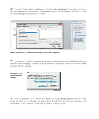 6/	 Passez à l’étape suivante et cliquez sur l’intitulé Bloc d’adresses. Cette étape est importante car elle permet de mettre en conformité la structure de votre tableau de contacts et les
champs utilisés pour personnaliser la lettre.

Mettez les données en conformité avec la structure du bloc d’adresses.

7/	 Il peut arriver que des problèmes apparaissent si notamment l’ordre des champs dans la

lettre ne correspond pas à l’ordre de la feuille de calcul. Dans ce cas, cliquez sur le bouton Faire
correspondre les champs.

Cliquez sur Faire
correspondre les
champs.

8/	 Pour chaque critère utilisé dans le bloc d’adresses, indiquez la correspondance dans votre

feuille de calcul en vous fondant sur vos en-têtes de colonnes. Une fois que vous vous êtes
acquitté de cette formalité, il est possible de générer le publipostage.

 
