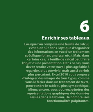 6

Enrichir ses tableaux

Lorsque l’on compose une feuille de calcul,
c’est bien sûr dans l’optique d’organiser
des informations en vue d’un traitement
spécifique (bilan, analyse, etc.). Mais, dans
certains cas, la feuille de calcul peut faire
l’objet d’une présentation. Dans ce cas, vous
devez rendre votre travail plus agréable à
regarder, plus convivial mais aussi parfois
plus percutant. Excel 2010 vous propose
d’intégrer des images de tous types, comme
vous le feriez dans un traitement de texte,
pour rendre le tableau plus sympathique.
Mieux encore, vous pourrez générer des
représentations graphiques des données
saisies dans le tableau. De nombreuses
fonctionnalités palpitantes.

 