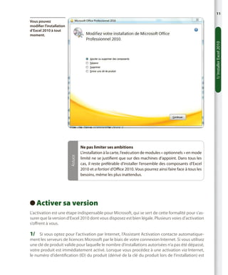 11

Astuce

1/ Installer Excel 2010

Vous pouvez
modifier l’installation
d’Excel 2010 à tout
moment.

Ne pas limiter ses ambitions
L’installation à la carte, l’exécution de modules « optionnels » en mode
limité ne se justifient que sur des machines d’appoint. Dans tous les
cas, il reste préférable d’installer l’ensemble des composants d’Excel
2010 et a fortiori d’Office 2010. Vous pourrez ainsi faire face à tous les
besoins, même les plus inattendus.

Activer sa version
 
L’activation est une étape indispensable pour Microsoft, qui se sert de cette formalité pour s’assurer que la version d’Excel 2010 dont vous disposez est bien légale. Plusieurs voies d’activation
s’offrent à vous.

1/	 Si vous optez pour l’activation par Internet, l’Assistant Activation contacte automatique-

ment les serveurs de licences Microsoft par le biais de votre connexion Internet. Si vous utilisez
une clé de produit valide pour laquelle le nombre d’installations autorisées n’a pas été dépassé,
votre produit est immédiatement activé. Lorsque vous procédez à une activation via Internet,
le numéro d’identification (ID) du produit (dérivé de la clé du produit lors de l’installation) est

 