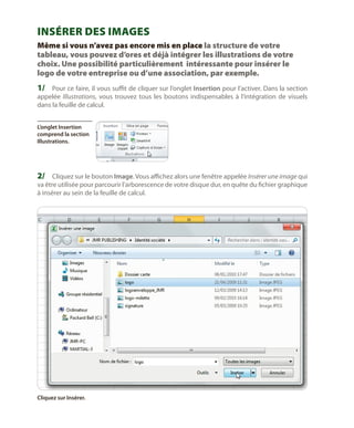 Insérer des images
Même si vous n’avez pas encore mis en place la structure de votre
tableau, vous pouvez d’ores et déjà intégrer les illustrations de votre
choix. Une possibilité particulièrement intéressante pour insérer le
logo de votre entreprise ou d’une association, par exemple.

1/	 Pour ce faire, il vous suffit de cliquer sur l’onglet Insertion pour l’activer. Dans la section
appelée Illustrations, vous trouvez tous les boutons indispensables à l’intégration de visuels
dans la feuille de calcul.
L’onglet Insertion
comprend la section
Illustrations.

2/	 Cliquez sur le bouton Image. Vous affichez alors une fenêtre appelée Insérer une image qui
va être utilisée pour parcourir l’arborescence de votre disque dur, en quête du fichier graphique
à insérer au sein de la feuille de calcul.

Cliquez sur Insérer.

 