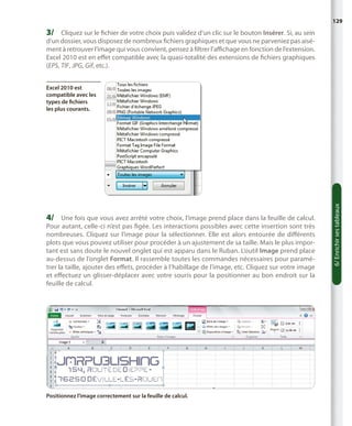 129

3/	 Cliquez sur le fichier de votre choix puis validez d’un clic sur le bouton Insérer. Si, au sein

d’un dossier, vous disposez de nombreux fichiers graphiques et que vous ne parveniez pas aisément à retrouver l’image qui vous convient, pensez à filtrer l’affichage en fonction de l’extension.
Excel 2010 est en effet compatible avec la quasi-totalité des extensions de fichiers graphiques
(EPS, TIF, JPG, Gif, etc.).

4/	 Une fois que vous avez arrêté votre choix, l’image prend place dans la feuille de calcul.

Pour autant, celle-ci n’est pas figée. Les interactions possibles avec cette insertion sont très
nombreuses. Cliquez sur l’image pour la sélectionner. Elle est alors entourée de différents
plots que vous pouvez utiliser pour procéder à un ajustement de sa taille. Mais le plus important est sans doute le nouvel onglet qui est apparu dans le Ruban. L’outil Image prend place
au-dessus de l’onglet Format. Il rassemble toutes les commandes nécessaires pour paramétrer la taille, ajouter des effets, procéder à l’habillage de l’image, etc. Cliquez sur votre image
et effectuez un glisser-déplacer avec votre souris pour la positionner au bon endroit sur la
feuille de calcul.

Positionnez l’image correctement sur la feuille de calcul.

6/ Enrichir ses tableaux

Excel 2010 est
compatible avec les
types de fichiers
les plus courants.

 