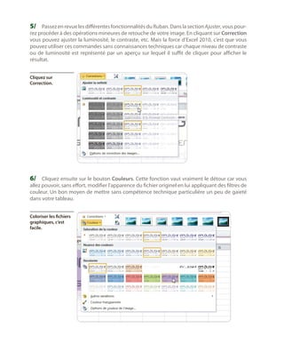 5/	 Passez en revue les différentes fonctionnalités du Ruban. Dans la section Ajuster, vous pour-

rez procéder à des opérations mineures de retouche de votre image. En cliquant sur Correction
vous pouvez ajuster la luminosité, le contraste, etc. Mais la force d’Excel 2010, c’est que vous
pouvez utiliser ces commandes sans connaissances techniques car chaque niveau de contraste
ou de luminosité est représenté par un aperçu sur lequel il suffit de cliquer pour afficher le
résultat.
Cliquez sur
Correction.

6/	 Cliquez ensuite sur le bouton Couleurs. Cette fonction vaut vraiment le détour car vous

allez pouvoir, sans effort, modifier l’apparence du fichier originel en lui appliquant des filtres de
couleur. Un bon moyen de mettre sans compétence technique particulière un peu de gaieté
dans votre tableau.
Coloriser les fichiers
graphiques, c’est
facile.

 