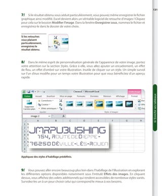 131

7/	 Si le résultat obtenu vous séduit particulièrement, vous pouvez même enregistrer le fichier

graphique ainsi modifié. Excel devient alors un véritable logiciel de retouche d’images ! Cliquez
pour cela sur le bouton Modifier l’image. Dans la fenêtre Enregistrer sous, nommez le fichier et
enregistrez-le dans le dossier de votre choix.
Si les retouches
vous plaisent
particulièrement,
enregistrez le
résultat obtenu.

8/	 Dans le même esprit de personnalisation générale de l’apparence de votre image, portez

6/ Enrichir ses tableaux

votre attention sur la section Styles. Grâce à elle, vous allez ajouter un encadrement, un effet
de flou, un effet d’ombré sur votre illustration. Inutile de cliquer sur un style. Un simple survol
sur l’un d’eux modifie pour un temps votre illustration pour que vous bénéficiiez d’un aperçu
rapide.

Appliquez des styles d’habillage prédéfinis.

9/	 Vous pouvez aller encore beaucoup plus loin dans l’habillage de l’illustration en explorant

les différentes options disponibles notamment sous l’intitulé Effets des images. En cliquant
dessus, vous affichez des volets additionnels qui rendent accessibles de nombreux styles variés.
Survolez-les un à un pour choisir celui qui correspond le mieux à vos besoins.

 